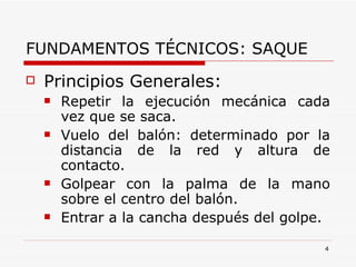 FUNDAMENTOS TÉCNICOS: SAQUE Principios Generales: Repetir la ejecución mecánica cada vez que se saca. Vuelo del balón: determinado por la distancia de la red y altura de contacto. Golpear con la palma de la mano sobre el centro del balón. Entrar a la cancha después del golpe. 