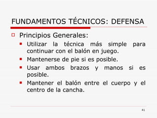 FUNDAMENTOS TÉCNICOS: DEFENSA Principios Generales: Utilizar la técnica más simple para continuar con el balón en juego. Mantenerse de pie si es posible. Usar ambos brazos y manos si es posible. Mantener el balón entre el cuerpo y el centro de la cancha. 
