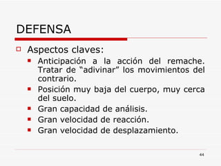 DEFENSA Aspectos claves: Anticipación a la acción del remache. Tratar de “adivinar” los movimientos del contrario. Posición muy baja del cuerpo, muy cerca del suelo. Gran capacidad de análisis. Gran velocidad de reacción. Gran velocidad de desplazamiento. 