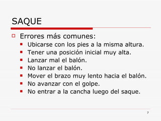 SAQUE Errores más comunes: Ubicarse con los pies a la misma altura. Tener una posición inicial muy alta. Lanzar mal el balón. No lanzar el balón. Mover el brazo muy lento hacia el balón. No avanzar con el golpe. No entrar a la cancha luego del saque. 