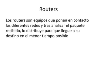 Routers
Los routers son equipos que ponen en contacto
las diferentes redes y tras analizar el paquete
recibido, lo distribuye para que llegue a su
destino en el menor tiempo posible
 