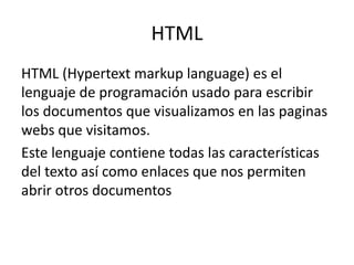 HTML
HTML (Hypertext markup language) es el
lenguaje de programación usado para escribir
los documentos que visualizamos en las paginas
webs que visitamos.
Este lenguaje contiene todas las características
del texto así como enlaces que nos permiten
abrir otros documentos
 