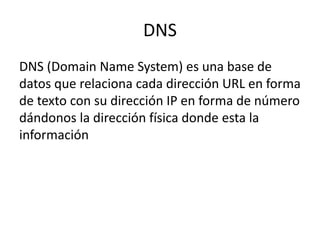 DNS
DNS (Domain Name System) es una base de
datos que relaciona cada dirección URL en forma
de texto con su dirección IP en forma de número
dándonos la dirección física donde esta la
información
 