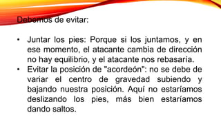 Debemos de evitar:
• Juntar los pies: Porque si los juntamos, y en
ese momento, el atacante cambia de dirección
no hay equilibrio, y el atacante nos rebasaría.
• Evitar la posición de "acordeón": no se debe de
variar el centro de gravedad subiendo y
bajando nuestra posición. Aquí no estaríamos
deslizando los pies, más bien estaríamos
dando saltos.
 
