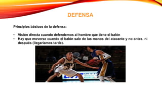 DEFENSA
Principios básicos de la defensa:
• Visión directa cuando defendemos al hombre que tiene el balón
• Hay que moverse cuando el balón sale de las manos del atacante y no antes, ni
después (llegaríamos tarde).
 
