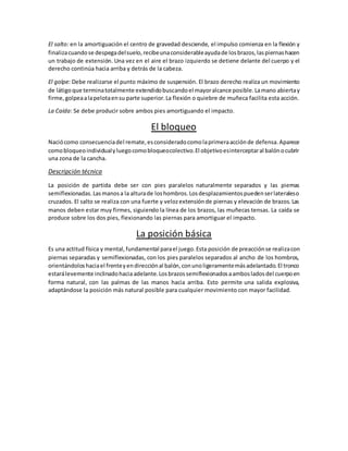 El salto: en la amortiguación el centro de gravedad desciende, el impulso comienza en la flexión y
finalizacuandose despegadelsuelo,recibeunaconsiderableayudade losbrazos,laspiernashacen
un trabajo de extensión. Una vez en el aire el brazo izquierdo se detiene delante del cuerpo y el
derecho continúa hacia arriba y detrás de la cabeza.
El golpe: Debe realizarse el punto máximo de suspensión. El brazo derecho realiza un movimiento
de látigoque terminatotalmente extendidobuscandoel mayoralcance posible.Lamano abiertay
firme,golpeaalapelotaensu parte superior.La flexión o quiebre de muñeca facilita esta acción.
La Caída: Se debe producir sobre ambos pies amortiguando el impacto.
El bloqueo
Naciócomo consecuenciadel remate,esconsideradocomolaprimeraacciónde defensa.Aparece
comobloqueoindividualyluegocomobloqueocolectivo.El objetivoesinterceptaral balónocubrir
una zona de la cancha.
Descripción técnica
La posición de partida debe ser con pies paralelos naturalmente separados y las piernas
semiflexionadas.Lasmanosa la alturade loshombros.Losdesplazamientospuedenserlateraleso
cruzados. El salto se realiza con una fuerte y velozextensiónde piernas y elevación de brazos. Las
manos deben estar muy firmes, siguiendo la línea de los brazos, las muñecas tensas. La caída se
produce sobre los dos pies, flexionando las piernas para amortiguar el impacto.
La posición básica
Es una actitud física y mental,fundamental parael juego.Esta posición de preacciónse realizacon
piernas separadas y semiflexionadas, con los pies paralelos separados al ancho de los hombros,
orientándoloshaciael frenteyendirecciónal balón,conunoligeramentemásadelantado.El tronco
estarálevemente inclinadohacia adelante.Losbrazossemiflexionadosaambosladosdel cuerpoen
forma natural, con las palmas de las manos hacia arriba. Esto permite una salida explosiva,
adaptándose la posición más natural posible para cualquier movimiento con mayor facilidad.
 