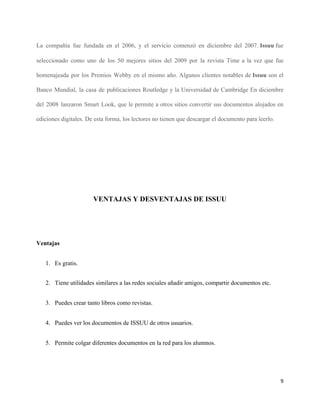 La compañía fue fundada en el 2006, y el servicio comenzó en diciembre del 2007. ​Issuu​ fue
seleccionado como uno de los 50 mejores sitios del 2009 por la revista Time a la vez que fue
homenajeada por los Premios Webby en el mismo año. Algunos clientes notables de ​Issuu ​son el
Banco Mundial, la casa de publicaciones Routledge y la Universidad de Cambridge En diciembre
del 2008 lanzaron Smart Look, que le permite a otros sitios convertir sus documentos alojados en
ediciones digitales. De esta forma, los lectores no tienen que descargar el documento para leerlo.
VENTAJAS Y DESVENTAJAS DE ISSUU
Ventajas
1. Es gratis.
2. Tiene utilidades similares a las redes sociales añadir amigos, compartir documentos etc.
3. Puedes crear tanto libros como revistas.
4. Puedes ver los documentos de ISSUU de otros usuarios.
5. Permite colgar diferentes documentos en la red para los alumnos.
9
 