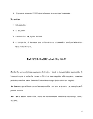 6. Se preparan temas con ISSUU que resulten más atractivos para los alumnos.
Desventajas
1. Esta en ingles.
2. Es muy lento.
3. Está limitado a 500 páginas o 100mb.
4. La navegación y la lectura un tanto incómodas, sobre todo cuando el tamaño de la fuente del
texto es muy reducida.
PÁGINAS RELACIONADAS CON ISSUU
Docstoc fue un repositorio de documentos electrónicos y tienda en línea, dirigido a la comunidad de
los negocios pero la pagina fue cerrada en 2015. Los usuarios podían subir, compartir y vender sus
propios documentos, o bien comprar documentos escritos por profesionales y/o abogados.
Docshare ​tiene por objeto crear una buena comunidad en el sitio web, cuenta con un amplio perfil
para sus usuarios.
Dox Top ​te permite incluir flash y audio en tus documentos también incluye diálogo, chats y
encuestas.
10
 