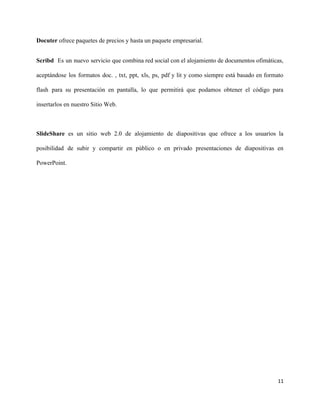 Docuter ​ofrece paquetes de precios y hasta un paquete empresarial.
Scribd ​Es un nuevo servicio que combina red social con el alojamiento de documentos ofimáticas,
aceptándose los formatos doc. , txt, ppt, xls, ps, pdf y lit y como siempre está basado en formato
flash para su presentación en pantalla, lo que permitirá que podamos obtener el código para
insertarlos en nuestro Sitio Web.
SlideShare ​es un sitio web 2.0 de alojamiento de diapositivas que ofrece a los usuarios la
posibilidad de subir y compartir en público o en privado presentaciones de diapositivas en
PowerPoint.
11
 