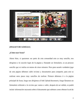 (IMAGEN DE GOOGLE)
¿Cómo usar Issuu?
Ahora bien, si queremos ser parte de esta comunidad esto es muy sencillo, nos
dirigimos a la sección login de la página y llenando un formulario, es un proceso
sencillo que se realiza en menos de cinco minutos. Pero para sacarle verdadero jugo
de esta página debemos subir revistas y documentos para compartir, para esto se
realizan unos pasos muy sencillos de realizar. Primero debemos ir a la página
principal de Issuu, luego nos dirigimos al link Upload document y luego llenamos un
formulario referente a la revista que vamos a subir, después de ser subido, se podrá
incluir información necesaria sobre el documento que subimos como obtener la url de
4
 