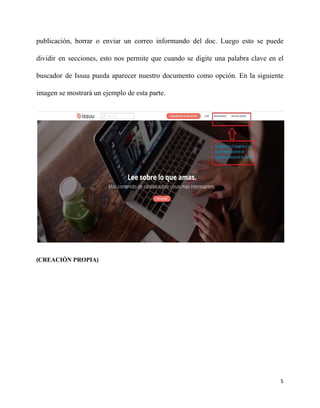 publicación, borrar o enviar un correo informando del doc. Luego esto se puede
dividir en secciones, esto nos permite que cuando se digite una palabra clave en el
buscador de Issuu pueda aparecer nuestro documento como opción. En la siguiente
imagen se mostrará un ejemplo de esta parte.
(​CREACIÓN PROPIA​)
5
 