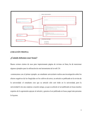 (CREACIÓN PROPIA)
¿Cuándo debemos usar Issuu?
Bueno existen cientos de usos para impresionante página de revistas en línea, he de mencionar
algunos ejemplos para la utilización de esta herramienta de la web 2.0:
-comencemos con el primer ejemplo, un estudiante universitario realiza una investigación sobre los
efectos negativos de los fungicidas en los cultivos de arroz, su artículo es publicado en la revista de
la universidad. el estudiante cree que su artículo sólo será leído en la universidad, pero la
universidad le da una sorpresa a nuestro amigo, ya que su artículo al ser publicado en Issuu muchos
expertos de la agronomía apoyan al artículo y gracias al ser publicado en Issuu yaqué más personas
lo leyeron.
7
 