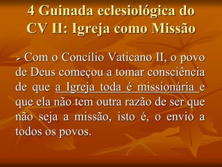 4 Guinada eclesiológica do
CV II: Igreja como Missão
 Com o Concílio Vaticano II, o povo
de Deus começou a tomar consciência
de que a Igreja toda é missionária e
que ela não tem outra razão de ser que
não seja a missão, isto é, o envio a
todos os povos.
 