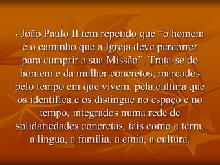 • João Paulo II tem repetido que “o homem
é o caminho que a Igreja deve percorrer
para cumprir a sua Missão”. Trata-se do
homem e da mulher concretos, marcados
pelo tempo em que vivem, pela cultura que
os identifica e os distingue no espaço e no
tempo, integrados numa rede de
solidariedades concretas, tais como a terra,
a língua, a família, a etnia, a cultura.
 