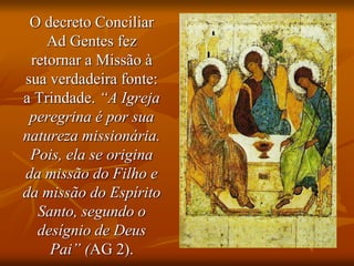 O decreto Conciliar
Ad Gentes fez
retornar a Missão à
sua verdadeira fonte:
a Trindade. “A Igreja
peregrina é por sua
natureza missionária.
Pois, ela se origina
da missão do Filho e
da missão do Espírito
Santo, segundo o
desígnio de Deus
Pai” (AG 2).
 