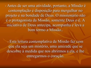• Antes de ser uma atividade, portanto, a Missão é
contemplação e disposição para mergulhar no
projeto e na bondade de Deus. O missionário não
é o protagonista da Missão, somente Deus o é. A
iniciativa de Deus antecipa, acompanha e leva a
bom termo a Missão..
• Esta leitura contemplativa da Missão faz com
que ela seja um mistério, uma amizade que se
descobre à medida que nos abrirmos a ela, e lhe
entregarmos o coração.
 