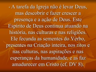 • A tarefa da Igreja não é levar Deus,
mas descobrir e fazer crescer a
presença e a ação de Deus. Este
Espírito de Deus continua atuando na
história, nas culturas e nas religiões.
Ele fecunda as sementes do Verbo,
presentes na Criação inteira, nos ritos e
nas culturas, nas aspirações e nas
esperanças da humanidade, e as faz
amadurecer em Cristo (cf. DV 8).
 