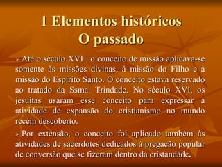 1 Elementos históricos
O passado
 Até o século XVI , o conceito de missão aplicava-se
somente às missões divinas, á missão do Filho e à
missão do Espírito Santo. O conceito estava reservado
ao tratado da Ssma. Trindade. No século XVI, os
jesuítas usaram esse conceito para expressar a
atividade de expansão do cristianismo no mundo
recém descoberto.
 Por extensão, o conceito foi aplicado também às
atividades de sacerdotes dedicados à pregação popular
de conversão que se fizeram dentro da cristandade.
 
