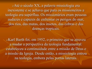 Até o século XX, a palavra missiologia era
inexistente e se achava que para os missioneiros a
teologia era supérflua. Os missionários eram pessoas
audazes e capazes de enfrentar os perigos do mar,
dos rios, das matas, dos insetos, das cobras e das
doenças tropicais.
Karl Barth foi, em 1952, o primeiro que se atreveu
a mudar a perspectiva da teologia fundamental:
estabeleceu a continuidade entre a missão de Deus e
a missão da Igreja. Desde então, a missiologia entrou
na teologia, embora pelas portas laterais.
 