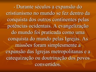 • Durante séculos a expansão do
cristianismo no mundo se fez dentro da
conquista dos outros continentes pelas
potências ocidentais. A evangelização
do mundo foi praticada como uma
conquista do mundo pelas Igrejas. As
missões foram simplesmente a
expansão das Igrejas metropolitanas e a
catequização ou doutrinação dos povos
convertidos.
 