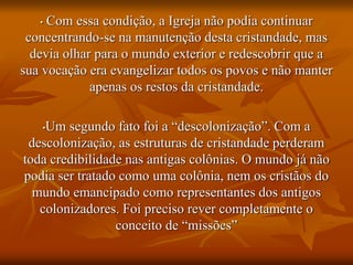 • Com essa condição, a Igreja não podia continuar
concentrando-se na manutenção desta cristandade, mas
devia olhar para o mundo exterior e redescobrir que a
sua vocação era evangelizar todos os povos e não manter
apenas os restos da cristandade.
•Um segundo fato foi a “descolonização”. Com a
descolonização, as estruturas de cristandade perderam
toda credibilidade nas antigas colônias. O mundo já não
podia ser tratado como uma colônia, nem os cristãos do
mundo emancipado como representantes dos antigos
colonizadores. Foi preciso rever completamente o
conceito de “missões”
 