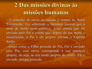 2 Das missões divinas às
missões humanas
 O conceito de envio ou missão é central no Novo
Testamento. Foi sobretudo a literatura joanina que o
usou de modo mais enfático. Jesus ensina que foi
enviado pelo Pai e ensina que, depois da sua morte e
ressurreição, o Pai e ele próprio enviam o Espírito
Santo.
Assim como o Filho procede do Pai, Ele é enviado
pelo Pai; esse envio corresponde à sua natureza
própria, ou seja, ao seu modo próprio de existir. Ele é
enviado, porque procede.
 