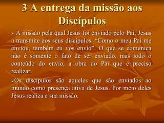 3 A entrega da missão aos
Discípulos
 A missão pela qual Jesus foi enviado pelo Pai, Jesus
a transmite aos seus discípulos. “Como o meu Pai me
enviou, também eu vos envio”. O que se comunica
não é somente o fato de ser enviado, mas todo o
conteúdo do envio, a obra do Pai que é preciso
realizar.
Os discípulos são aqueles que são enviados ao
mundo como presença ativa de Jesus. Por meio deles
Jesus realiza a sua missão.
 