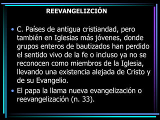 REEVANGELIZCIÓNC. Países de antigua cristiandad, pero también en Iglesias más jóvenes, donde grupos enteros de bautizados han perdido el sentido vivo de la fe o incluso ya no se reconocen como miembros de la Iglesia, llevando una existencia alejada de Cristo y de su Evangelio. El papa la llama nueva evangelización o reevangelización (n. 33).