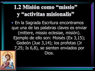 En la Sagrada Escritura encontramos que una de las palabras claves es enviar (mittere, missioeclesiae, misión). Ejemplo de ello son: Moisés (Ex 3,15); Gedeón (Jue 3,14); los profetas (Jr 7,25; Is 6,8), se sienten enviados por Dios.1.2 Misión como “missio” y “activitasmisionalis”