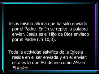 Jesús mismo afirma que ha sido enviado por el Padre. En Jn se repite la palabra enviar. Jesús es el Hijo de Dios enviado por el Padre (Jn 10,3). Toda la actividad salvífica de la Iglesia reside en el ser enviada y en el enviar: esto es lo que AG define como MissioEclesiae. 