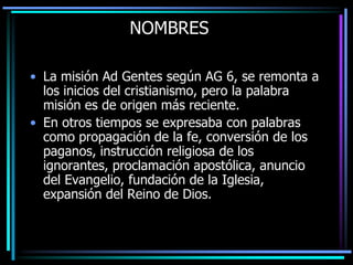 NOMBRESLa misión Ad Gentes según AG 6, se remonta a los inicios del cristianismo, pero la palabra misión es de origen más reciente. En otros tiempos se expresaba con palabras como propagación de la fe, conversión de los paganos, instrucción religiosa de los ignorantes, proclamación apostólica, anuncio del Evangelio, fundación de la Iglesia, expansión del Reino de Dios.