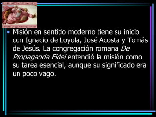 Misión en sentido moderno tiene su inicio con Ignacio de Loyola, José Acosta y Tomás de Jesús. La congregación romana De Propaganda Fidei entendió la misión como su tarea esencial, aunque su significado era un poco vago. 