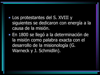 Los protestantes del S. XVIII y siguientes se dedicaron con energía a la causa de la misión. En 1800 se llegó a la determinación de la misión como palabra exacta con el desarrollo de la misionología (G. Warneck y J. Schmidlin).