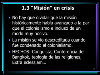1.3 “Misión” en crisisNo hay que olvidar que la misión históricamente había avanzado a la par que el colonialismo e incluso de un modo muy nocivo. La misión se vio descreditada cuando fue condenado el colonialismo. HECHOS: Conquista, Conferencia de Bangkok, teología de las religiones, Extra eclessiam…17
