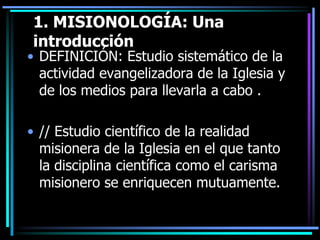 1. MISIONOLOGÍA: Una introducciónDEFINICIÓN: Estudio sistemático de la actividad evangelizadora de la Iglesia y de los medios para llevarla a cabo .// Estudio científico de la realidad misionera de la Iglesia en el que tanto la disciplina científica como el carisma misionero se enriquecen mutuamente. 