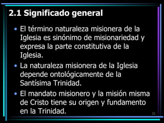 2.1 Significado generalEl término naturaleza misionera de la Iglesia es sinónimo de misionariedad y expresa la parte constitutiva de la Iglesia.La naturaleza misionera de la Iglesia depende ontológicamente de la Santísima Trinidad.El mandato misionero y la misión misma de Cristo tiene su origen y fundamento en la Trinidad.21