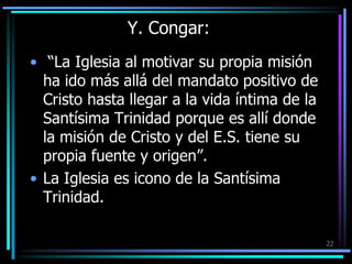 Y. Congar: “La Iglesia al motivar su propia misión ha ido más allá del mandato positivo de Cristo hasta llegar a la vida íntima de la Santísima Trinidad porque es allí donde la misión de Cristo y del E.S. tiene su propia fuente y origen”. La Iglesia es icono de la Santísima Trinidad. 22