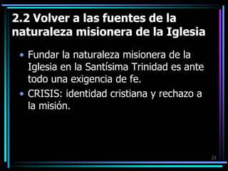 2.2 Volver a las fuentes de la naturaleza misionera de la IglesiaFundar la naturaleza misionera de la Iglesia en la Santísima Trinidad es ante todo una exigencia de fe.CRISIS: identidad cristiana y rechazo a la misión.23