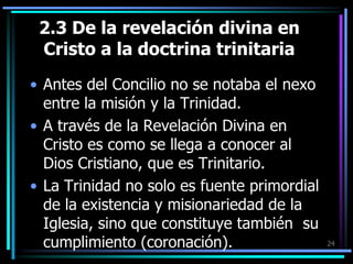 2.3 De la revelación divina en Cristo a la doctrina trinitariaAntes del Concilio no se notaba el nexo entre la misión y la Trinidad.A través de la Revelación Divina en Cristo es como se llega a conocer al Dios Cristiano, que es Trinitario.La Trinidad no solo es fuente primordial de la existencia y misionariedad de la Iglesia, sino que constituye también  su cumplimiento (coronación).24