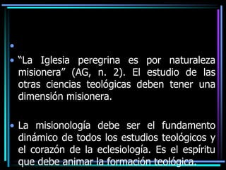 “La Iglesia peregrina es por naturaleza misionera” (AG, n. 2). El estudio de las otras ciencias teológicas deben tener una dimensión misionera.La misionología debe ser el fundamento dinámico de todos los estudios teológicos y el corazón de la eclesiología. Es el espíritu que debe animar la formación teológica. 