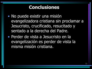 ConclusionesNo puede existir una misión evangelizadora cristiana sin proclamar a Jesucristo, crucificado, resucitado y sentado a la derecha del Padre. Perder de vista a Jesucristo en la evangelización es perder de vista la misma misión cristiana.33