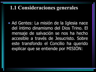 Ad Gentes: La misión de la Iglesia nace del íntimo dinamismo del Dios Trino. El mensaje de salvación se nos ha hecho accesible a través de Jesucristo. Sobre este transfondo el Concilio ha querido explicar que se entiende por MISIÓN:1.1 Consideraciones generales