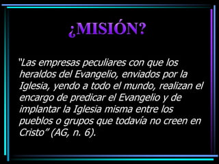 ¿MISIÓN?“Las empresas peculiares con que los heraldos del Evangelio, enviados por la Iglesia, yendo a todo el mundo, realizan el encargo de predicar el Evangelio y de implantar la Iglesia misma entre los pueblos o grupos que todavía no creen en Cristo” (AG, n. 6).