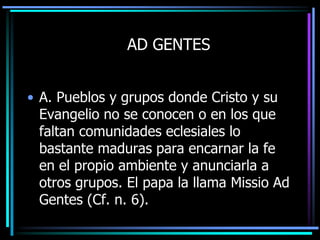 AD GENTESA. Pueblos y grupos donde Cristo y su Evangelio no se conocen o en los que faltan comunidades eclesiales lo bastante maduras para encarnar la fe en el propio ambiente y anunciarla a otros grupos. El papa la llama Missio Ad Gentes (Cf. n. 6).