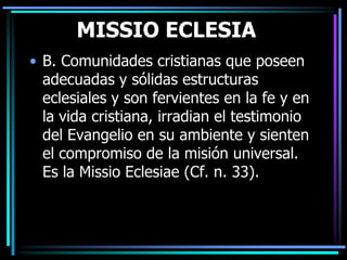 MISSIO ECLESIAB. Comunidades cristianas que poseen adecuadas y sólidas estructuras eclesiales y son fervientes en la fe y en la vida cristiana, irradian el testimonio del Evangelio en su ambiente y sienten el compromiso de la misión universal. Es la MissioEclesiae (Cf. n. 33).