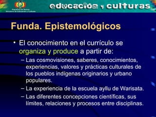 El conocimiento en el currículo se  organiza y produce  a partir de:  Las cosmovisiones, saberes, conocimientos, experiencias, valores y prácticas culturales de los pueblos indígenas originarios y urbano populares. La experiencia de la escuela ayllu de Warisata. Las diferentes concepciones científicas, sus límites, relaciones y procesos entre disciplinas. Funda. Epistemológicos 