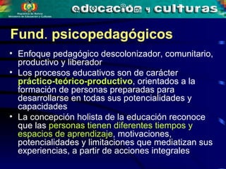 Fund .  psicopedagógicos  Enfoque pedagógico descolonizador, comunitario, productivo y liberador Los procesos educativos son de carácter  práctico-teórico-productivo , orientados a la formación de personas preparadas para desarrollarse en todas sus potencialidades y capacidades La concepción holista de la educación reconoce que las  personas tienen diferentes tiempos y espacios de aprendizaje , motivaciones, potencialidades y limitaciones que mediatizan sus experiencias, a partir de acciones integrales 