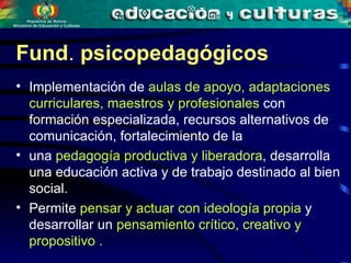Implementación de  aulas de apoyo, adaptaciones curriculares, maestros y profesionales  con formación especializada, recursos alternativos de comunicación, fortalecimiento de la  una  pedagogía productiva y liberadora , desarrolla una educación activa y de trabajo destinado al  bien  social. Permite  pensar y actuar con ideología propia  y desarrollar un  pensamiento crítico, creativo y propositivo   . Fund .  psicopedagógicos   
