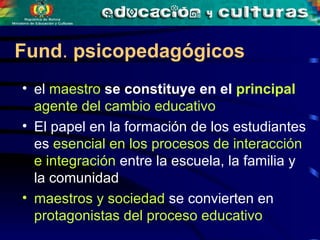 el  maestro  se constituye en el  principal  agente del cambio educativo El papel en la formación de los estudiantes es  esencial   en los procesos de interacción e integración  entre la escuela, la familia y la comunidad maestros y sociedad  se convierten en  protagonistas del proceso educativo Fund .  psicopedagógicos   