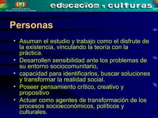 Asuman el estudio y trabajo como el disfrute de la existencia,  vinculando la teoría con la práctica. Desarrollen sensibilidad ante los problemas de su entorno sociocomunitario,  capacidad para identificarlos, buscar soluciones y transformar la realidad social.  Poseer pensamiento crítico, creativo y propositivo Actuar como agentes de transformación de los procesos socioeconómicos, políticos y culturales.  Personas 